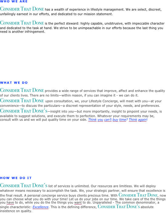 

WHO WE ARE
Consider That Done has a wealth of experience in lifestyle management. We are select, discreet, unfailingly earnest in our efforts, and dedicated to our mission statement.                

Consider That Done is the perfect steward: highly capable, unobtrusive, with impeccable character and dedicated to the task at hand. We strive to be unimpeachable in our efforts because the last thing you need is another infringement.













WHAT WE DO
Consider That Done provides a wide range of services that improve, affect and enhance the quality of our clients lives. There are no limits—within reason, if you can imagine it - we can do it.
Consider That Done  upon consultation, we, your Lifestyle Concierge, will meet with you—at your convenience—to discuss the particulars—a discreet representation of your style, needs, and preferences. 
Consider That Done’s—insight into you—but more importantly, insight to pinpoint your needs, is available to suggest solutions, and execute them to perfection. Whatever your requirements may be, consult with us and we will put quality time on your side. Think you can’t buy time? Think again!









HOW WE DO IT
Consider That Done’s list of services is unlimited. Our resources are limitless. We will deploy 
whatever means necessary to accomplish the task. We, your strategic partner, will ensure that excellence is the final result. A personal concierge service buys clients precious time. With Consider That Done, now you can choose what you do with your time! Let us do your jobs on our time. We take care of the the things you have to do, while you do the the things you want to do. Unparalleled - The common denominator, a single characteristic: Excellence. This is the defining difference, Consider That Done’s absolute insistence on quality. 