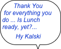 Thank You         for everything you do ... Is Lunch ready, yet?... 
      Hy Kalski
    



Hy kalshi
        Hy Kalski
                   HKalski
￼W. Ken